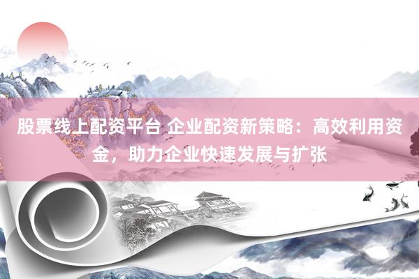 股票线上配资平台 企业配资新策略：高效利用资金，助力企业快速发展与扩张