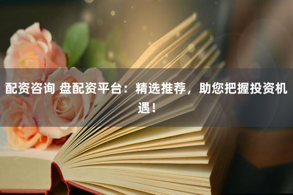 配资咨询 盘配资平台:精选推荐,助您把握投资机遇!
