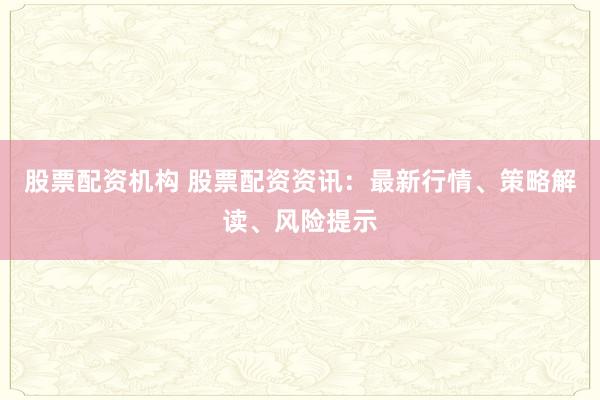 股票配资机构 股票配资资讯:最新行情、策略解读、风险提示