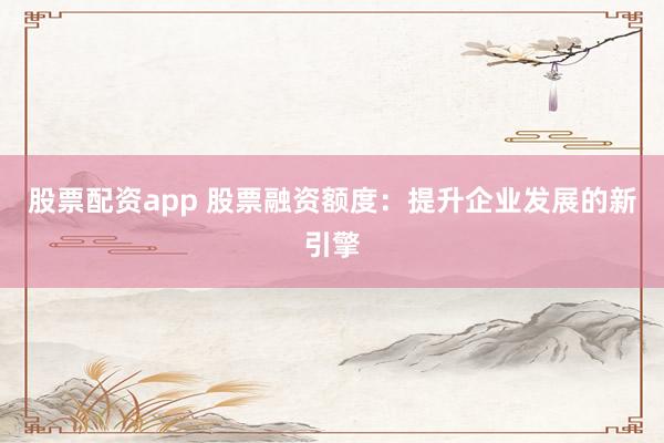 股票配资app 股票融资额度:提升企业发展的新引擎