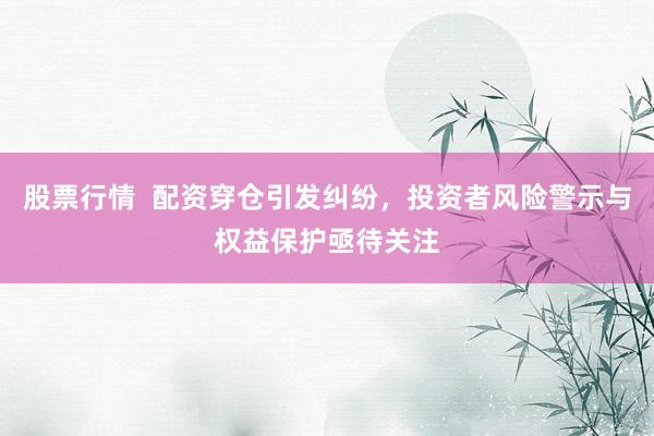 股票行情  配资穿仓引发纠纷,投资者风险警示与权益保护亟待关注
