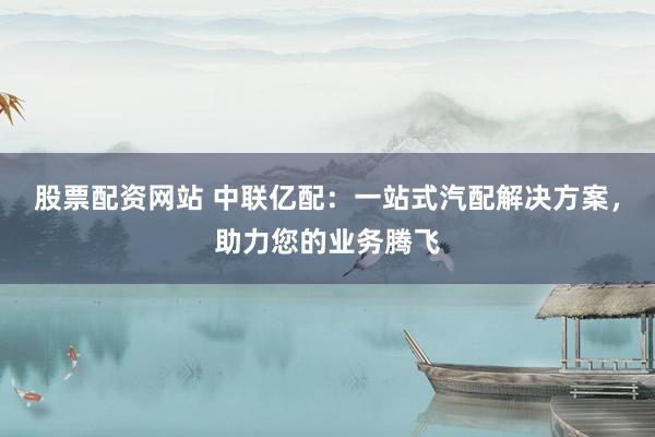 股票配资网站 中联亿配:一站式汽配解决方案,助力您的业务腾飞