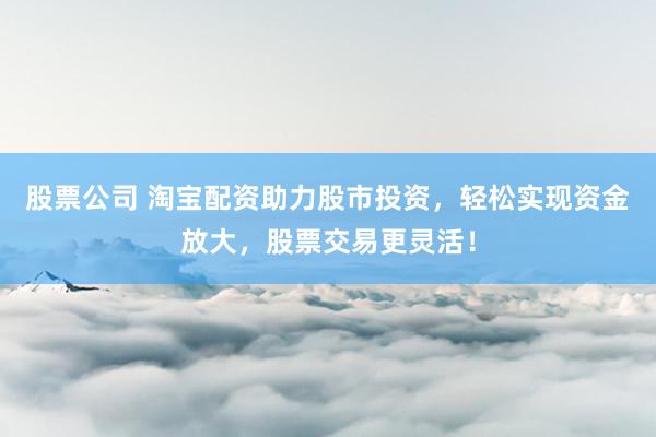 股票公司 淘宝配资助力股市投资，轻松实现资金放大，股票交易更灵活！