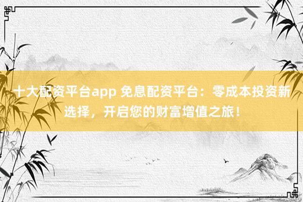 十大配资平台app 免息配资平台：零成本投资新选择，开启您的财富增值之旅！