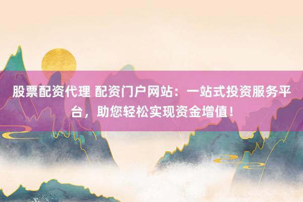 股票配资代理 配资门户网站：一站式投资服务平台，助您轻松实现资金增值！