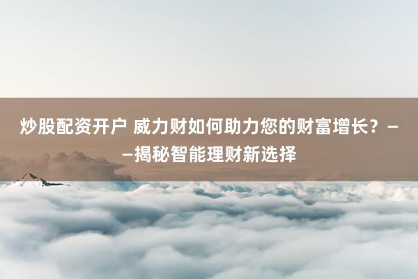 炒股配资开户 威力财如何助力您的财富增长？——揭秘智能理财新选择