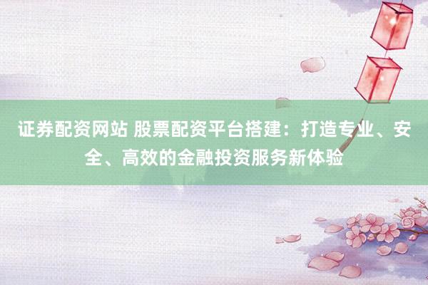 证券配资网站 股票配资平台搭建：打造专业、安全、高效的金融投资服务新体验