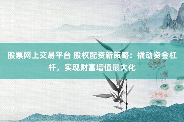 股票网上交易平台 股权配资新策略：撬动资金杠杆，实现财富增值最大化