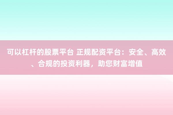 可以杠杆的股票平台 正规配资平台：安全、高效、合规的投资利器，助您财富增值