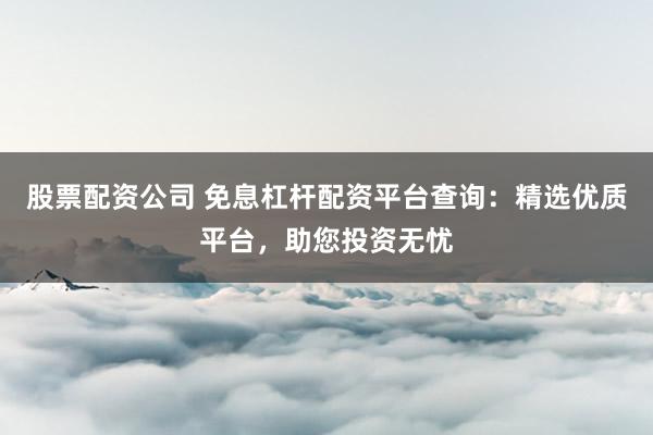 股票配资公司 免息杠杆配资平台查询：精选优质平台，助您投资无忧