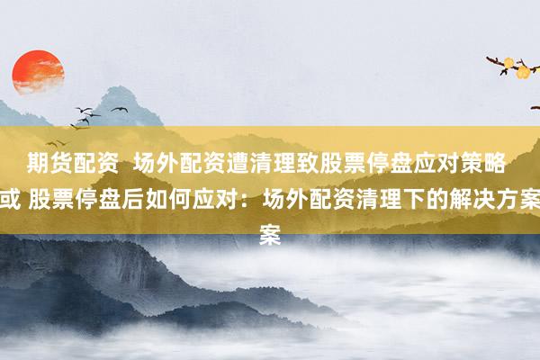 期货配资  场外配资遭清理致股票停盘应对策略 或 股票停盘后如何应对：场外配资清理下的解决方案