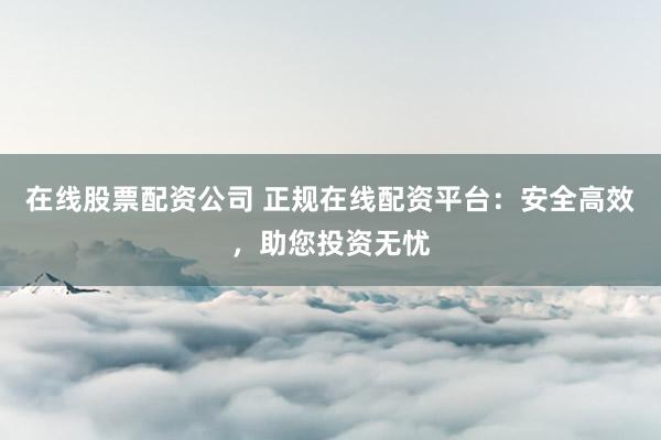 在线股票配资公司 正规在线配资平台:安全高效,助您投资无忧