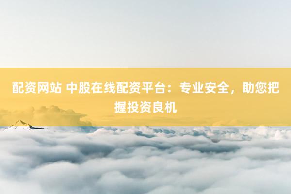 配资网站 中股在线配资平台:专业安全,助您把握投资良机