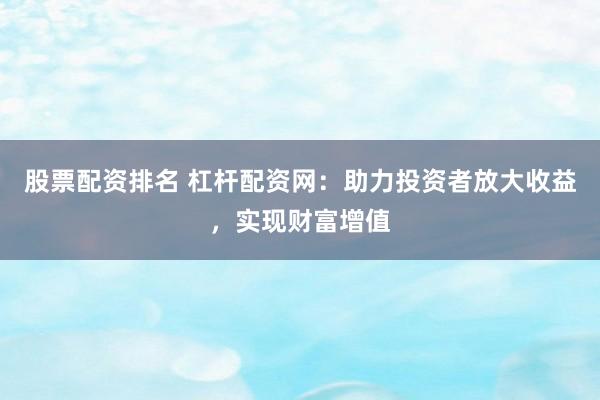 股票配资排名 杠杆配资网：助力投资者放大收益，实现财富增值