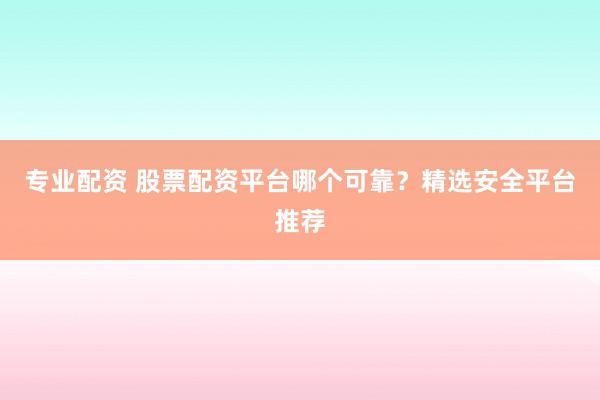 专业配资 股票配资平台哪个可靠？精选安全平台推荐