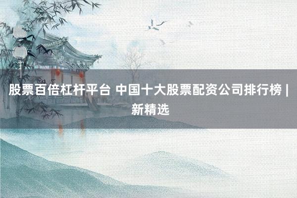 股票百倍杠杆平台 中国十大股票配资公司排行榜 | 新精选