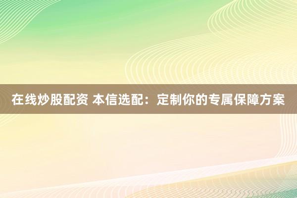在线炒股配资 本信选配：定制你的专属保障方案