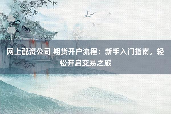 网上配资公司 期货开户流程：新手入门指南，轻松开启交易之旅