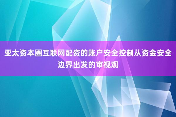 亚太资本圈互联网配资的账户安全控制从资金安全边界出发的审视观