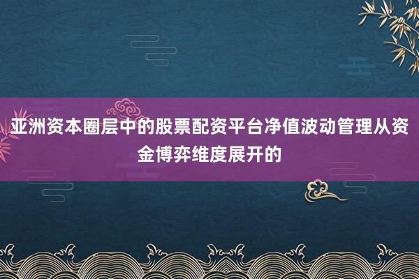 亚洲资本圈层中的股票配资平台净值波动管理从资金博弈维度展开的