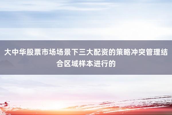 大中华股票市场场景下三大配资的策略冲突管理结合区域样本进行的