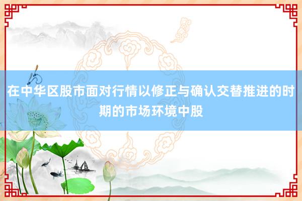 在中华区股市面对行情以修正与确认交替推进的时期的市场环境中股