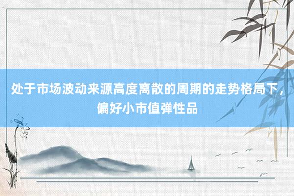 处于市场波动来源高度离散的周期的走势格局下，偏好小市值弹性品