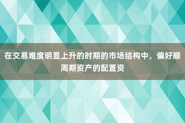 在交易难度明显上升的时期的市场结构中，偏好顺周期资产的配置资