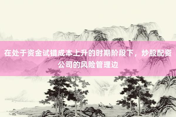 在处于资金试错成本上升的时期阶段下，炒股配资公司的风险管理边
