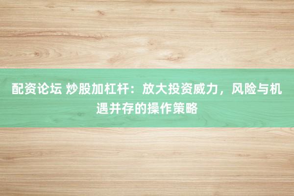配资论坛 炒股加杠杆：放大投资威力，风险与机遇并存的操作策略