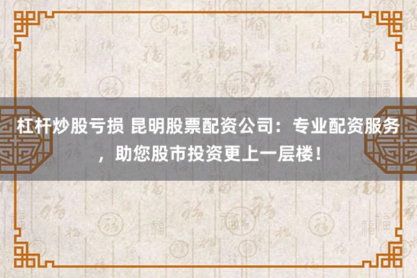 杠杆炒股亏损 昆明股票配资公司：专业配资服务，助您股市投资更上一层楼！