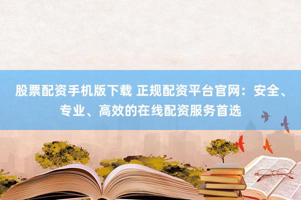 股票配资手机版下载 正规配资平台官网：安全、专业、高效的在线配资服务首选