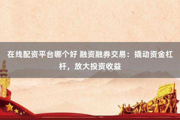 在线配资平台哪个好 融资融券交易：撬动资金杠杆，放大投资收益