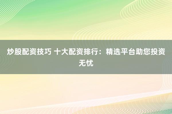 炒股配资技巧 十大配资排行：精选平台助您投资无忧