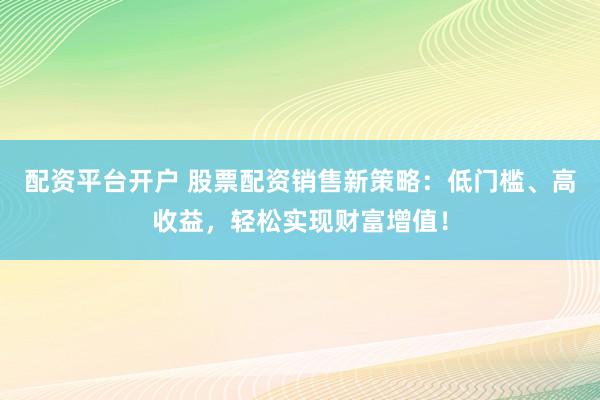 配资平台开户 股票配资销售新策略：低门槛、高收益，轻松实现财富增值！