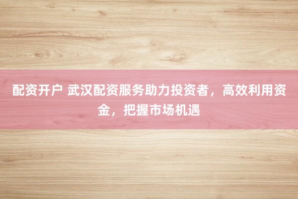 配资开户 武汉配资服务助力投资者，高效利用资金，把握市场机遇