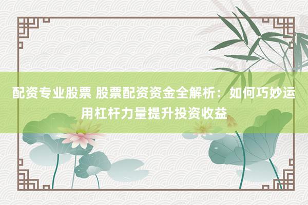配资专业股票 股票配资资金全解析：如何巧妙运用杠杆力量提升投资收益