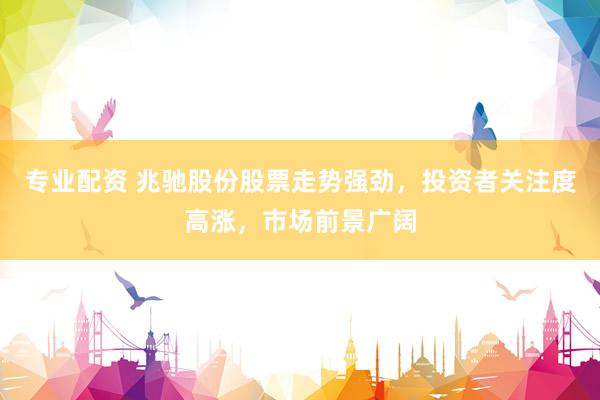 专业配资 兆驰股份股票走势强劲，投资者关注度高涨，市场前景广阔