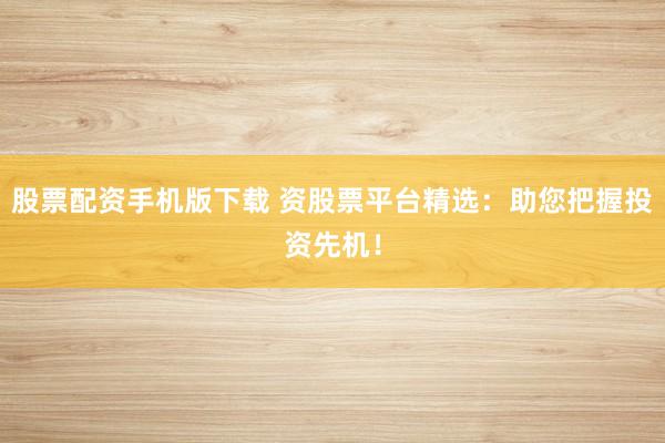 股票配资手机版下载 资股票平台精选:助您把握投资先机!