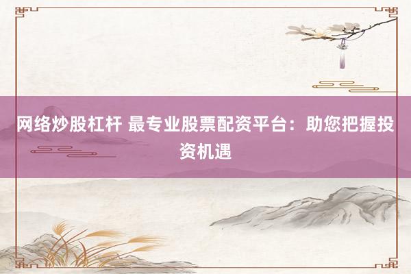 网络炒股杠杆 最专业股票配资平台：助您把握投资机遇