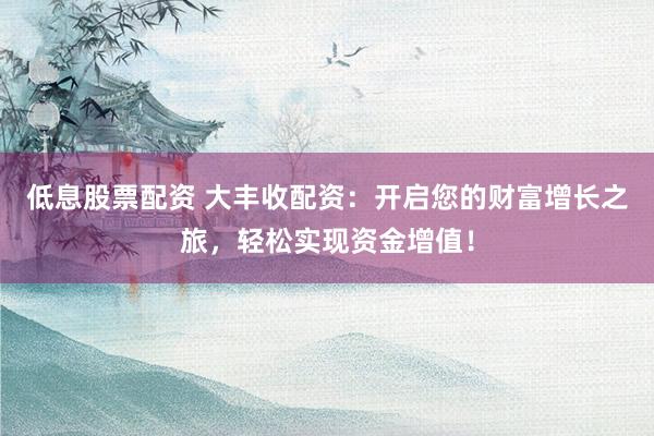 低息股票配资 大丰收配资：开启您的财富增长之旅，轻松实现资金增值！