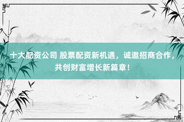 十大配资公司 股票配资新机遇，诚邀招商合作，共创财富增长新篇章！