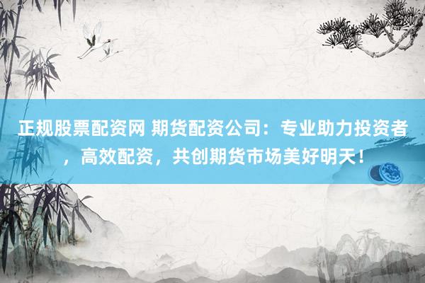 正规股票配资网 期货配资公司：专业助力投资者，高效配资，共创期货市场美好明天！