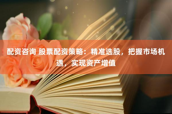 配资咨询 股票配资策略：精准选股，把握市场机遇，实现资产增值