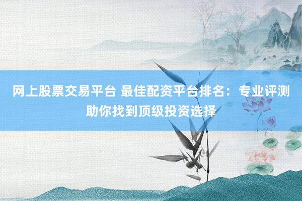 网上股票交易平台 最佳配资平台排名：专业评测助你找到顶级投资选择