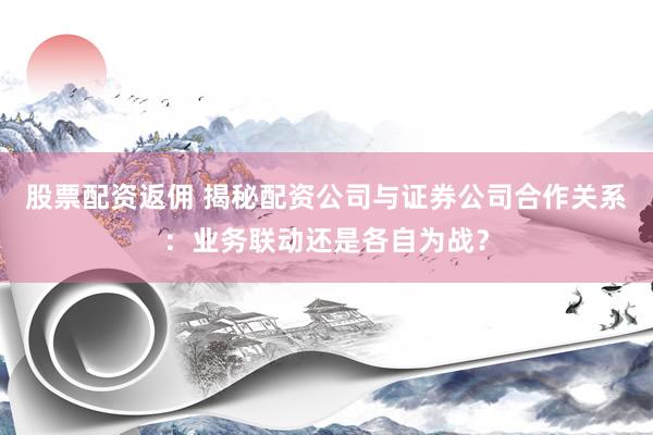 股票配资返佣 揭秘配资公司与证券公司合作关系:业务联动还是各自为战?