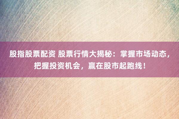股指股票配资 股票行情大揭秘：掌握市场动态，把握投资机会，赢在股市起跑线！