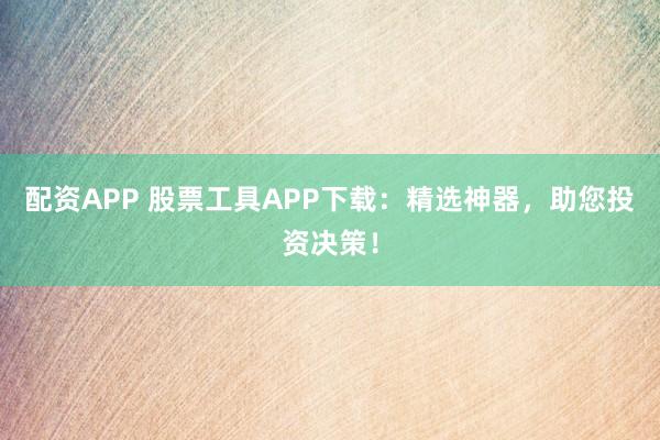 配资APP 股票工具APP下载：精选神器，助您投资决策！