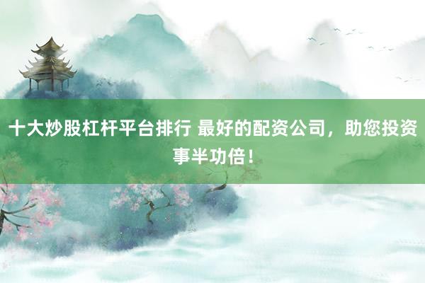 十大炒股杠杆平台排行 最好的配资公司，助您投资事半功倍！