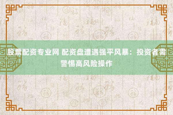 股票配资专业网 配资盘遭遇强平风暴：投资者需警惕高风险操作